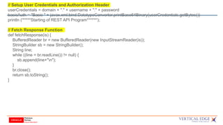 // Setup User Credentials and Authorization Header
userCredentials = domain + "." + username + ":" + password
basicAuth = "Basic " + javax.xml.bind.DatatypeConverter.printBase64Binary(userCredentials.getBytes())
println ('*****Starting of REST API Program******');
// Fetch Response Function
def fetchResponse(is) {
BufferedReader br = new BufferedReader(new InputStreamReader(is));
StringBuilder sb = new StringBuilder();
String line;
while ((line = br.readLine()) != null) {
sb.append(line+"n");
}
br.close();
return sb.toString();
}
 