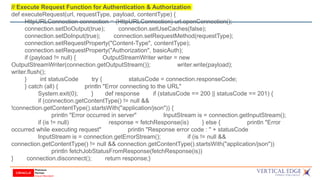 // Execute Request Function for Authentication & Authorization
def executeRequest(url, requestType, payload, contentType) {
HttpURLConnection connection = (HttpURLConnection) url.openConnection();
connection.setDoOutput(true); connection.setUseCaches(false);
connection.setDoInput(true); connection.setRequestMethod(requestType);
connection.setRequestProperty("Content-Type", contentType);
connection.setRequestProperty("Authorization", basicAuth);
if (payload != null) { OutputStreamWriter writer = new
OutputStreamWriter(connection.getOutputStream()); writer.write(payload);
writer.flush();
} int statusCode try { statusCode = connection.responseCode;
} catch (all) { println "Error connecting to the URL"
System.exit(0); } def response if (statusCode == 200 || statusCode == 201) {
if (connection.getContentType() != null &&
!connection.getContentType().startsWith("application/json")) {
println "Error occurred in server" InputStream is = connection.getInputStream();
if (is != null) response = fetchResponse(is) } else { println "Error
occurred while executing request" println "Response error code : " + statusCode
InputStream is = connection.getErrorStream(); if (is != null &&
connection.getContentType() != null && connection.getContentType().startsWith("application/json"))
println fetchJobStatusFromResponse(fetchResponse(is))
} connection.disconnect(); return response;}
 