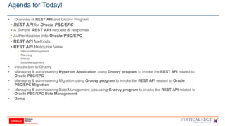 Agenda for Today!
• Overview of REST API and Groovy Program
 REST API for Oracle PBC/EPC
 A Simple REST API request & response
 Authentication into Oracle PBC/EPC
 REST API Methods
 REST API Resource View
• Lifecycle Management
• Planning
• Interop
• Data Management
• Introduction to Groovy
• Managing & administering Hyperion Application using Groovy program to invoke the REST API related to
Oracle PBC/EPC
• Managing & administering Migration using Groovy program to invoke the REST API related to Oracle
PBC/EPC Migration
• Managing & administering Data Management jobs using Groovy program to invoke the REST API related to
Oracle PBC/EPC Data Management
• Demo
 