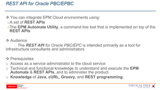 REST API for Oracle PBC/EPBC
 You can integrate EPM Cloud environments using:
oA set of REST APIs
oThe EPM Automate Utility, a command line tool that is implemented on top of the
REST APIs
 Audience
The REST API for Oracle PBC/EPC is intended primarily as a tool for
infrastructure consultants and administrators
 Prerequisites
o Access as a service administrator to the cloud service
o Technical and functional knowledge to understand and execute the EPM
Automate & REST APIs, and to administer the product.
o Knowledge of Java, cURL, Groovy, and REST programming.
 