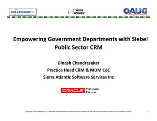 Empowering Government Departments with Siebel 
E      i G            tD     t t ith Si b l
             Public Sector CRM

                                    Dinesh Chandrasekar
                              Practice Head CRM & MDM CoE
                            Sierra Atlantic Software Services Inc




    Copyright © Sierra Atlantic, Inc.  Material contained within this document is confidential and may not be reproduced without prior written consent.   1
 