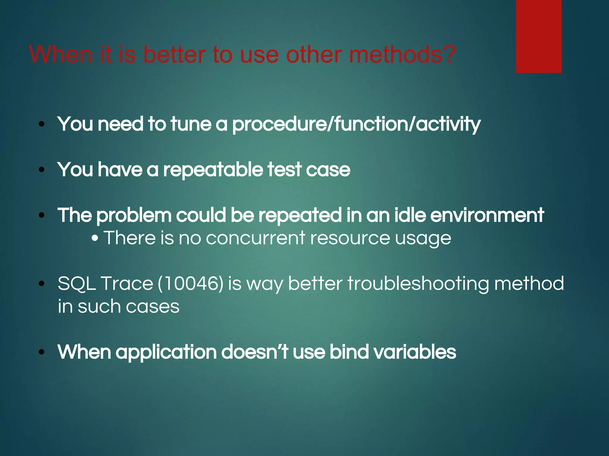 When it is better to use other methods?
• You need to tune a procedure/function/activity
• You have a repeatable test case
• The problem could be repeated in an idle environment
• There is no concurrent resource usage
• SQL Trace (10046) is way better troubleshooting method
in such cases
• When application doesn’t use bind variables
 