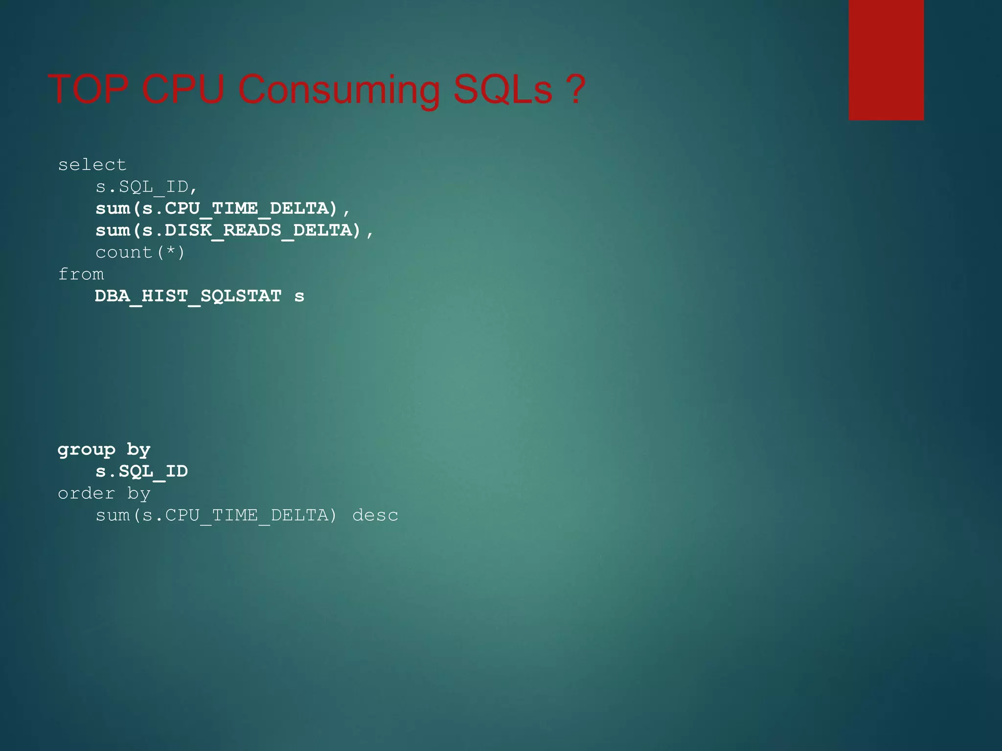 TOP CPU Consuming SQLs ?
select
s.SQL_ID,
sum(s.CPU_TIME_DELTA),
sum(s.DISK_READS_DELTA),
count(*)
from
DBA_HIST_SQLSTAT s
group by
s.SQL_ID
order by
sum(s.CPU_TIME_DELTA) desc
 