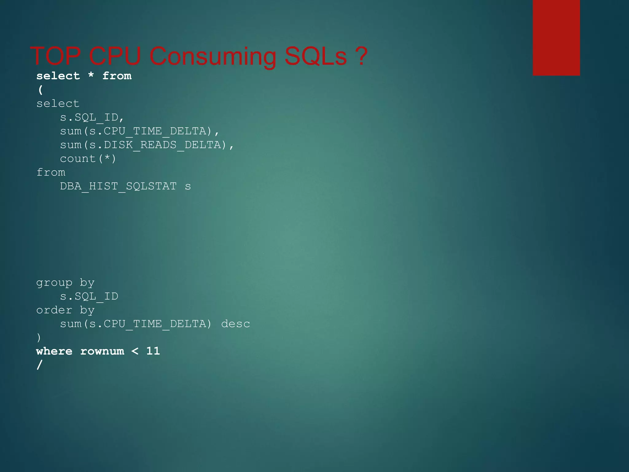 TOP CPU Consuming SQLs ?
select * from
(
select
s.SQL_ID,
sum(s.CPU_TIME_DELTA),
sum(s.DISK_READS_DELTA),
count(*)
from
DBA_HIST_SQLSTAT s
group by
s.SQL_ID
order by
sum(s.CPU_TIME_DELTA) desc
)
where rownum < 11
/
 
