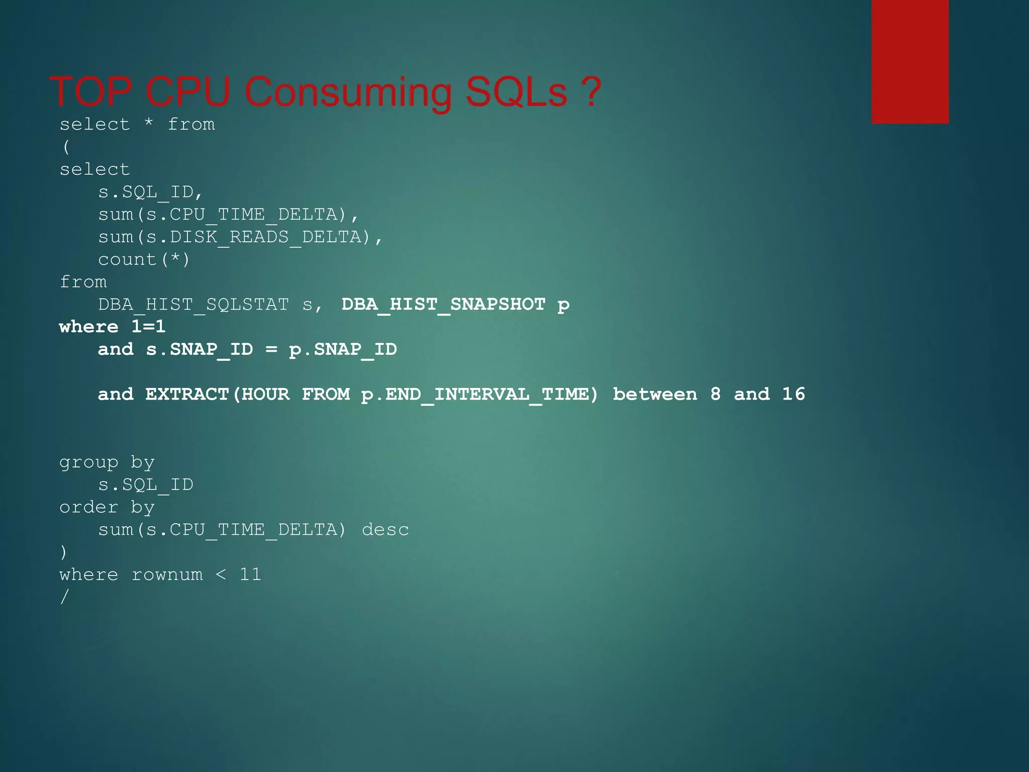 TOP CPU Consuming SQLs ?
select * from
(
select
s.SQL_ID,
sum(s.CPU_TIME_DELTA),
sum(s.DISK_READS_DELTA),
count(*)
from
DBA_HIST_SQLSTAT s, DBA_HIST_SNAPSHOT p
where 1=1
and s.SNAP_ID = p.SNAP_ID
and EXTRACT(HOUR FROM p.END_INTERVAL_TIME) between 8 and 16
group by
s.SQL_ID
order by
sum(s.CPU_TIME_DELTA) desc
)
where rownum < 11
/
 