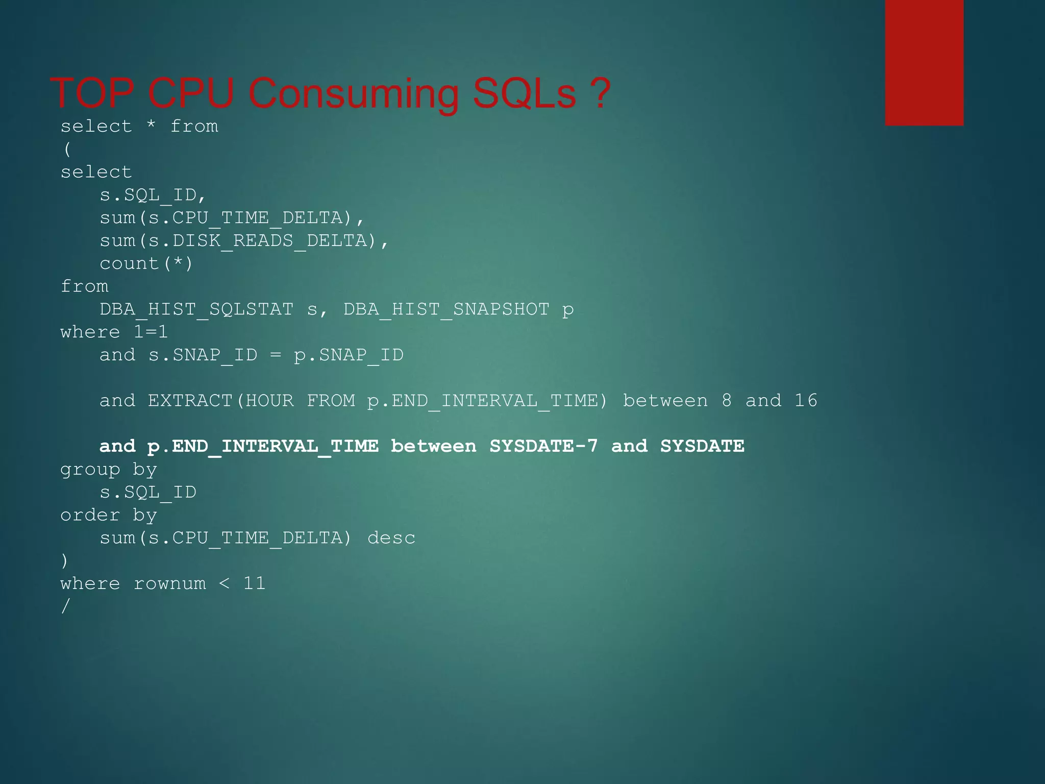 TOP CPU Consuming SQLs ?
select * from
(
select
s.SQL_ID,
sum(s.CPU_TIME_DELTA),
sum(s.DISK_READS_DELTA),
count(*)
from
DBA_HIST_SQLSTAT s, DBA_HIST_SNAPSHOT p
where 1=1
and s.SNAP_ID = p.SNAP_ID
and EXTRACT(HOUR FROM p.END_INTERVAL_TIME) between 8 and 16
and p.END_INTERVAL_TIME between SYSDATE-7 and SYSDATE
group by
s.SQL_ID
order by
sum(s.CPU_TIME_DELTA) desc
)
where rownum < 11
/
 