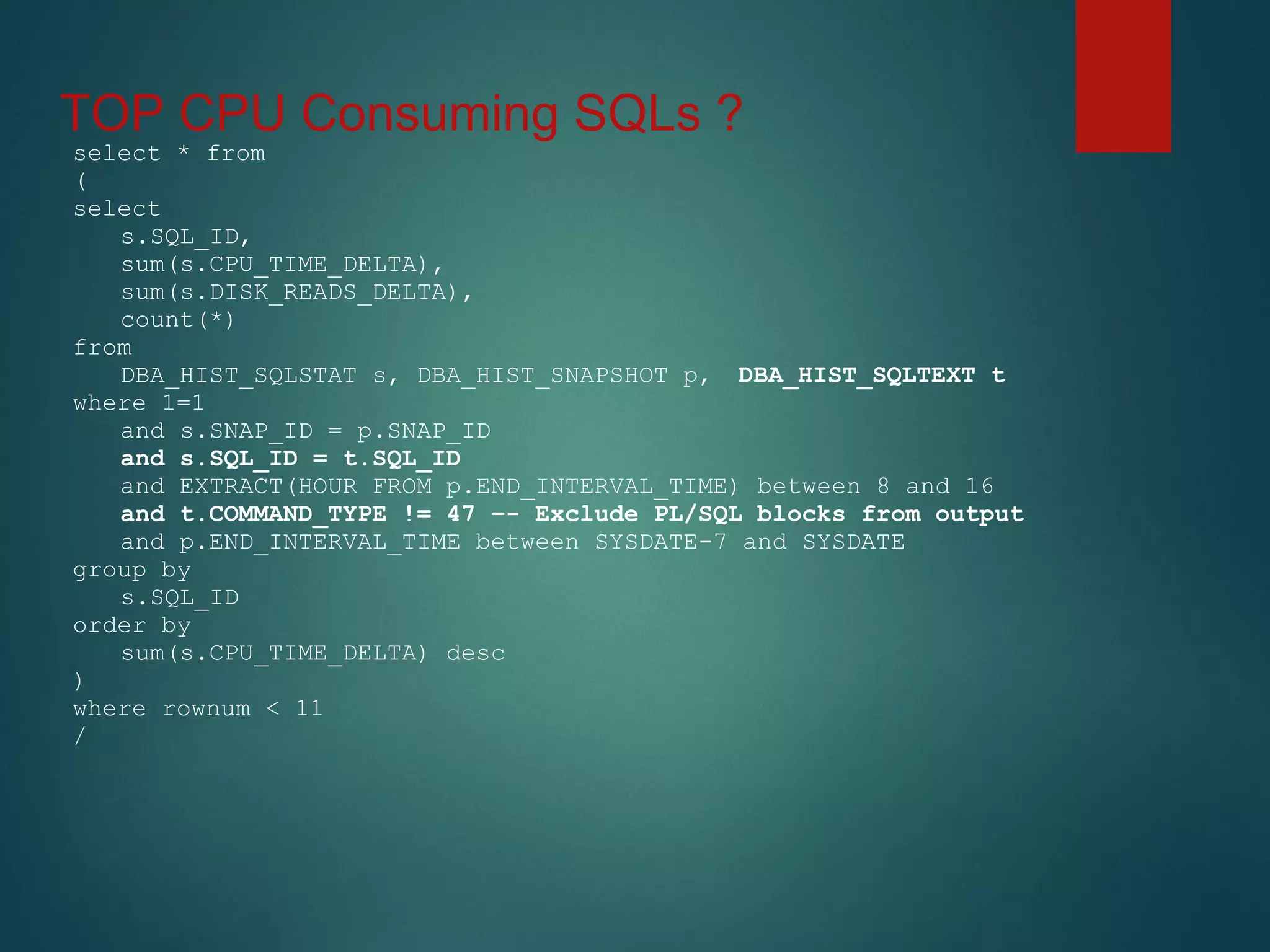 TOP CPU Consuming SQLs ?
select * from
(
select
s.SQL_ID,
sum(s.CPU_TIME_DELTA),
sum(s.DISK_READS_DELTA),
count(*)
from
DBA_HIST_SQLSTAT s, DBA_HIST_SNAPSHOT p, DBA_HIST_SQLTEXT t
where 1=1
and s.SNAP_ID = p.SNAP_ID
and s.SQL_ID = t.SQL_ID
and EXTRACT(HOUR FROM p.END_INTERVAL_TIME) between 8 and 16
and t.COMMAND_TYPE != 47 –- Exclude PL/SQL blocks from output
and p.END_INTERVAL_TIME between SYSDATE-7 and SYSDATE
group by
s.SQL_ID
order by
sum(s.CPU_TIME_DELTA) desc
)
where rownum < 11
/
 
