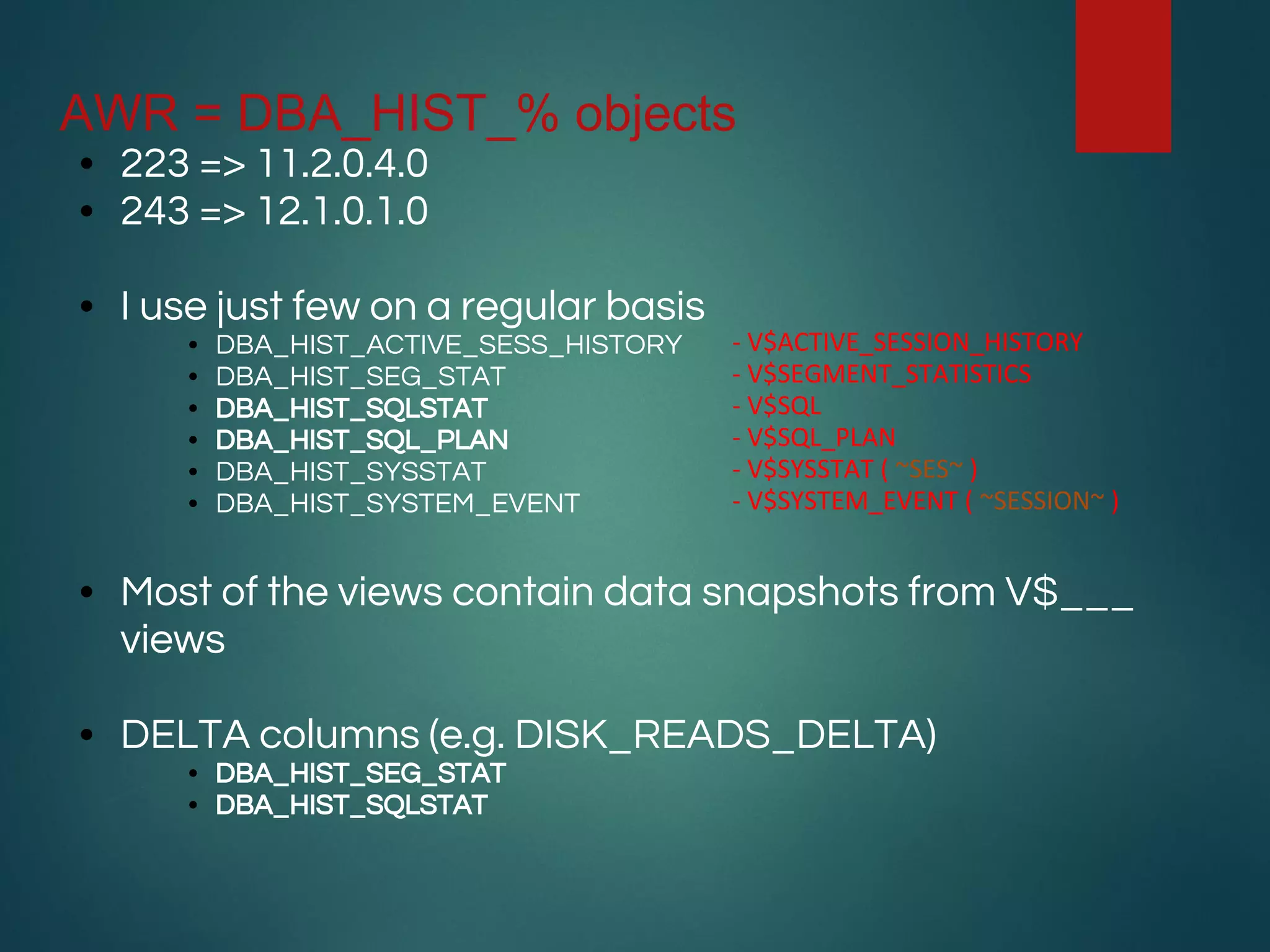 AWR = DBA_HIST_% objects
• 223 => 11.2.0.4.0
• 243 => 12.1.0.1.0
• I use just few on a regular basis
• DBA_HIST_ACTIVE_SESS_HISTORY
• DBA_HIST_SEG_STAT
• DBA_HIST_SQLSTAT
• DBA_HIST_SQL_PLAN
• DBA_HIST_SYSSTAT
• DBA_HIST_SYSTEM_EVENT
• Most of the views contain data snapshots from V$___
views
• DELTA columns (e.g. DISK_READS_DELTA)
• DBA_HIST_SEG_STAT
• DBA_HIST_SQLSTAT
- V$ACTIVE_SESSION_HISTORY
- V$SEGMENT_STATISTICS
- V$SQL
- V$SQL_PLAN
- V$SYSSTAT ( ~SES~ )
- V$SYSTEM_EVENT ( ~SESSION~ )
 