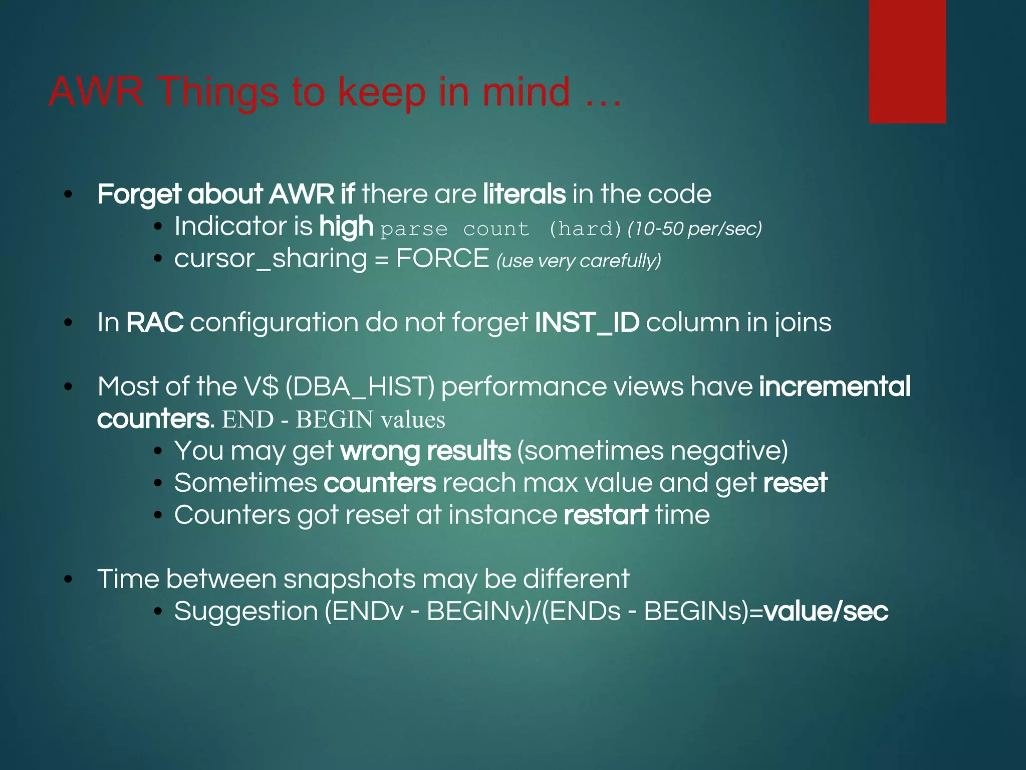 AWR Things to keep in mind …
• Forget about AWR if there are literals in the code
• Indicator is high parse count (hard)(10-50 per/sec)
• cursor_sharing = FORCE (use very carefully)
• In RAC configuration do not forget INST_ID column in joins
• Most of the V$ (DBA_HIST) performance views have incremental
counters. END - BEGIN values
• You may get wrong results (sometimes negative)
• Sometimes counters reach max value and get reset
• Counters got reset at instance restart time
• Time between snapshots may be different
• Suggestion (ENDv - BEGINv)/(ENDs - BEGINs)=value/sec
 