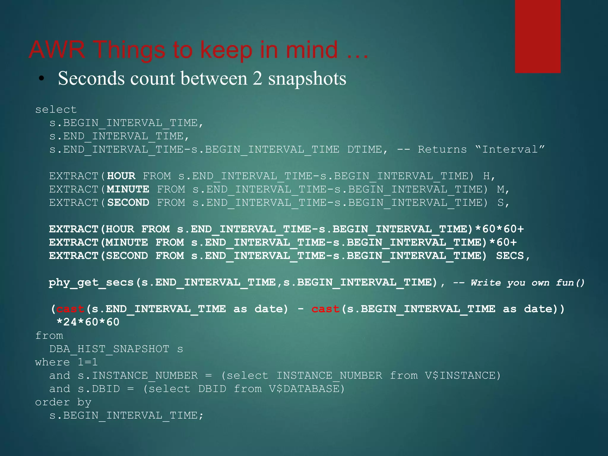 AWR Things to keep in mind …
• Seconds count between 2 snapshots
select
s.BEGIN_INTERVAL_TIME,
s.END_INTERVAL_TIME,
s.END_INTERVAL_TIME-s.BEGIN_INTERVAL_TIME DTIME, -- Returns “Interval”
EXTRACT(HOUR FROM s.END_INTERVAL_TIME-s.BEGIN_INTERVAL_TIME) H,
EXTRACT(MINUTE FROM s.END_INTERVAL_TIME-s.BEGIN_INTERVAL_TIME) M,
EXTRACT(SECOND FROM s.END_INTERVAL_TIME-s.BEGIN_INTERVAL_TIME) S,
EXTRACT(HOUR FROM s.END_INTERVAL_TIME-s.BEGIN_INTERVAL_TIME)*60*60+
EXTRACT(MINUTE FROM s.END_INTERVAL_TIME-s.BEGIN_INTERVAL_TIME)*60+
EXTRACT(SECOND FROM s.END_INTERVAL_TIME-s.BEGIN_INTERVAL_TIME) SECS,
phy_get_secs(s.END_INTERVAL_TIME,s.BEGIN_INTERVAL_TIME), -– Write you own fun()
(cast(s.END_INTERVAL_TIME as date) - cast(s.BEGIN_INTERVAL_TIME as date))
*24*60*60
from
DBA_HIST_SNAPSHOT s
where 1=1
and s.INSTANCE_NUMBER = (select INSTANCE_NUMBER from V$INSTANCE)
and s.DBID = (select DBID from V$DATABASE)
order by
s.BEGIN_INTERVAL_TIME;
 