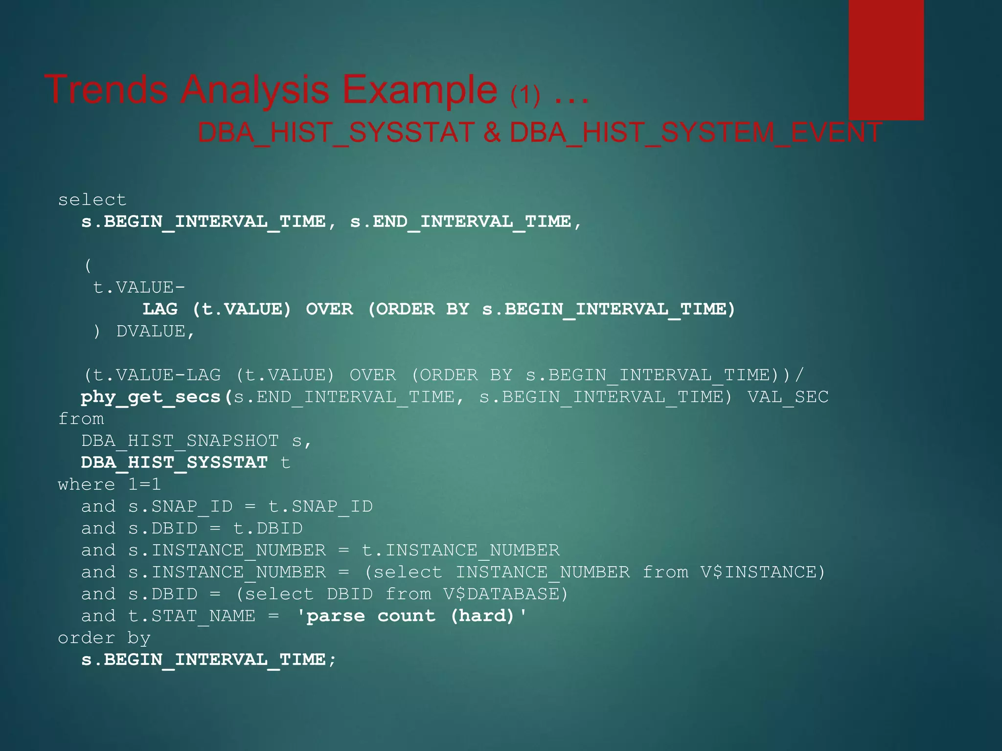 Trends Analysis Example (1) …
select
s.BEGIN_INTERVAL_TIME, s.END_INTERVAL_TIME,
(
t.VALUE-
LAG (t.VALUE) OVER (ORDER BY s.BEGIN_INTERVAL_TIME)
) DVALUE,
(t.VALUE-LAG (t.VALUE) OVER (ORDER BY s.BEGIN_INTERVAL_TIME))/
phy_get_secs(s.END_INTERVAL_TIME, s.BEGIN_INTERVAL_TIME) VAL_SEC
from
DBA_HIST_SNAPSHOT s,
DBA_HIST_SYSSTAT t
where 1=1
and s.SNAP_ID = t.SNAP_ID
and s.DBID = t.DBID
and s.INSTANCE_NUMBER = t.INSTANCE_NUMBER
and s.INSTANCE_NUMBER = (select INSTANCE_NUMBER from V$INSTANCE)
and s.DBID = (select DBID from V$DATABASE)
and t.STAT_NAME = 'parse count (hard)'
order by
s.BEGIN_INTERVAL_TIME;
DBA_HIST_SYSSTAT & DBA_HIST_SYSTEM_EVENT
 