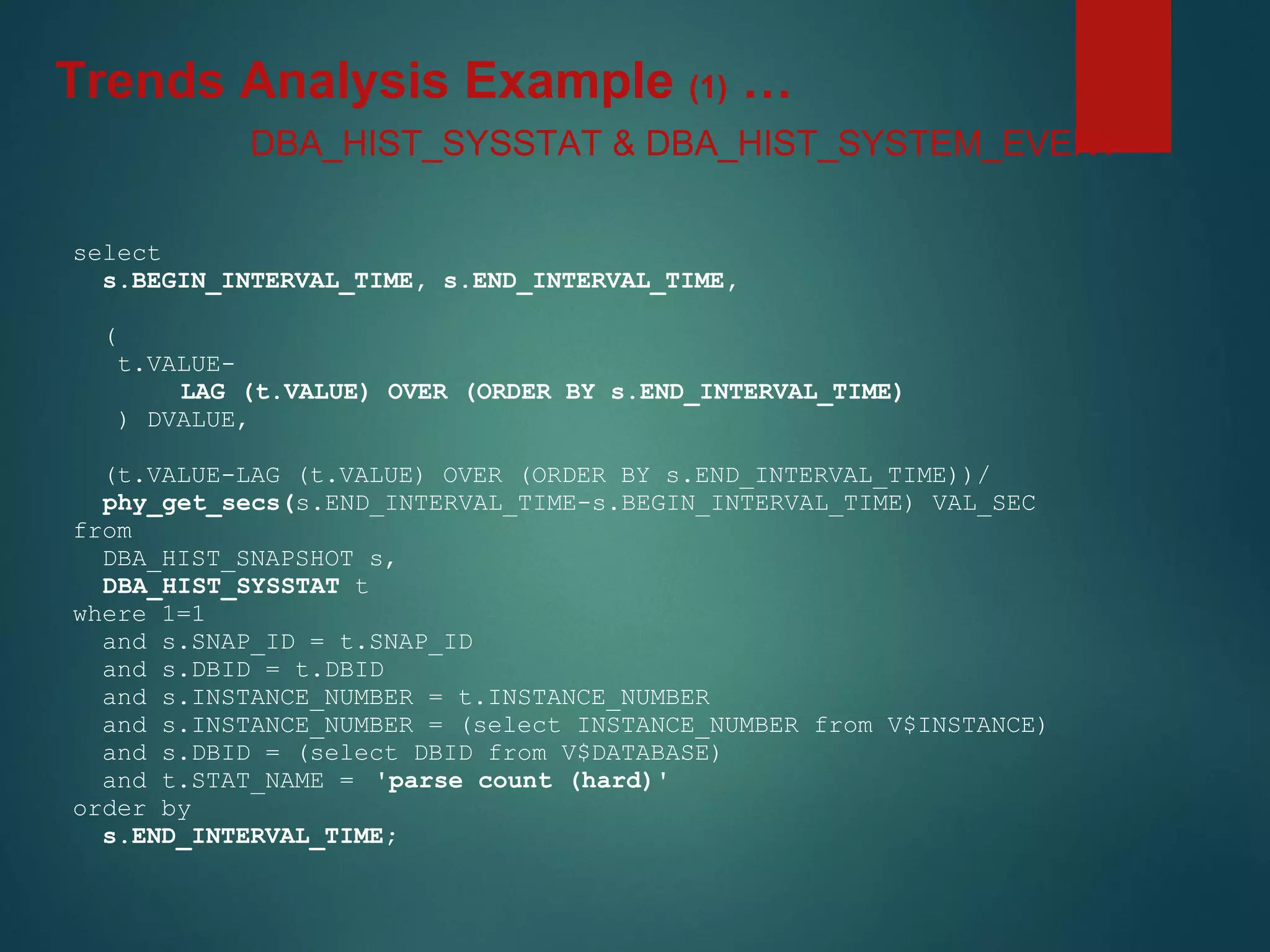 select
s.BEGIN_INTERVAL_TIME, s.END_INTERVAL_TIME,
(
t.VALUE-
LAG (t.VALUE) OVER (ORDER BY s.END_INTERVAL_TIME)
) DVALUE,
(t.VALUE-LAG (t.VALUE) OVER (ORDER BY s.END_INTERVAL_TIME))/
phy_get_secs(s.END_INTERVAL_TIME-s.BEGIN_INTERVAL_TIME) VAL_SEC
from
DBA_HIST_SNAPSHOT s,
DBA_HIST_SYSSTAT t
where 1=1
and s.SNAP_ID = t.SNAP_ID
and s.DBID = t.DBID
and s.INSTANCE_NUMBER = t.INSTANCE_NUMBER
and s.INSTANCE_NUMBER = (select INSTANCE_NUMBER from V$INSTANCE)
and s.DBID = (select DBID from V$DATABASE)
and t.STAT_NAME = 'parse count (hard)'
order by
s.END_INTERVAL_TIME;
DBA_HIST_SYSSTAT & DBA_HIST_SYSTEM_EVENT
Trends Analysis Example (1) …
 
