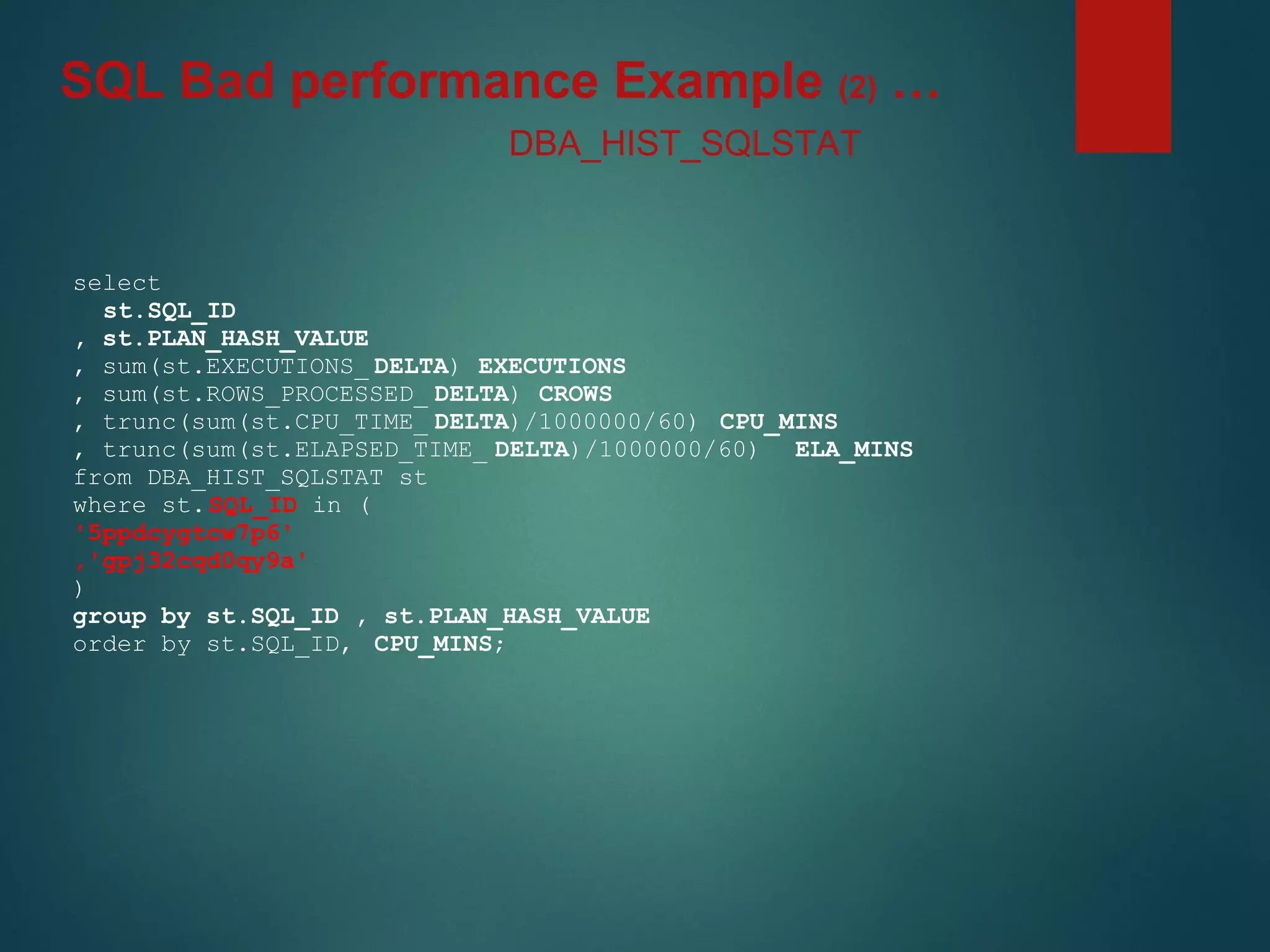 select
st.SQL_ID
, st.PLAN_HASH_VALUE
, sum(st.EXECUTIONS_ DELTA) EXECUTIONS
, sum(st.ROWS_PROCESSED_ DELTA) CROWS
, trunc(sum(st.CPU_TIME_ DELTA)/1000000/60) CPU_MINS
, trunc(sum(st.ELAPSED_TIME_ DELTA)/1000000/60) ELA_MINS
from DBA_HIST_SQLSTAT st
where st.SQL_ID in (
'5ppdcygtcw7p6'
,'gpj32cqd0qy9a'
)
group by st.SQL_ID , st.PLAN_HASH_VALUE
order by st.SQL_ID, CPU_MINS;
DBA_HIST_SQLSTAT
SQL Bad performance Example (2) …
 