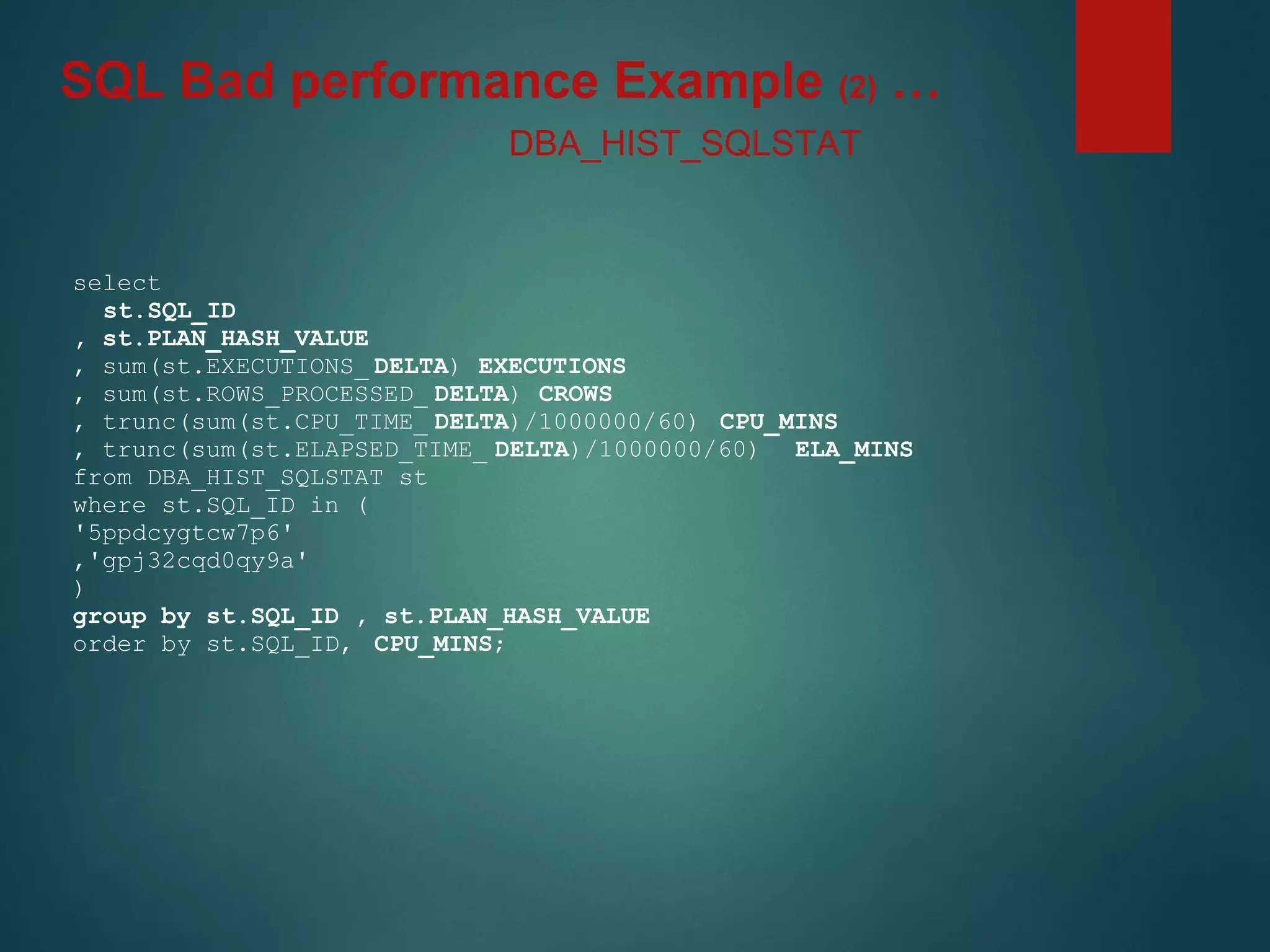 select
st.SQL_ID
, st.PLAN_HASH_VALUE
, sum(st.EXECUTIONS_ DELTA) EXECUTIONS
, sum(st.ROWS_PROCESSED_ DELTA) CROWS
, trunc(sum(st.CPU_TIME_ DELTA)/1000000/60) CPU_MINS
, trunc(sum(st.ELAPSED_TIME_ DELTA)/1000000/60) ELA_MINS
from DBA_HIST_SQLSTAT st
where st.SQL_ID in (
'5ppdcygtcw7p6'
,'gpj32cqd0qy9a'
)
group by st.SQL_ID , st.PLAN_HASH_VALUE
order by st.SQL_ID, CPU_MINS;
DBA_HIST_SQLSTAT
SQL Bad performance Example (2) …
 