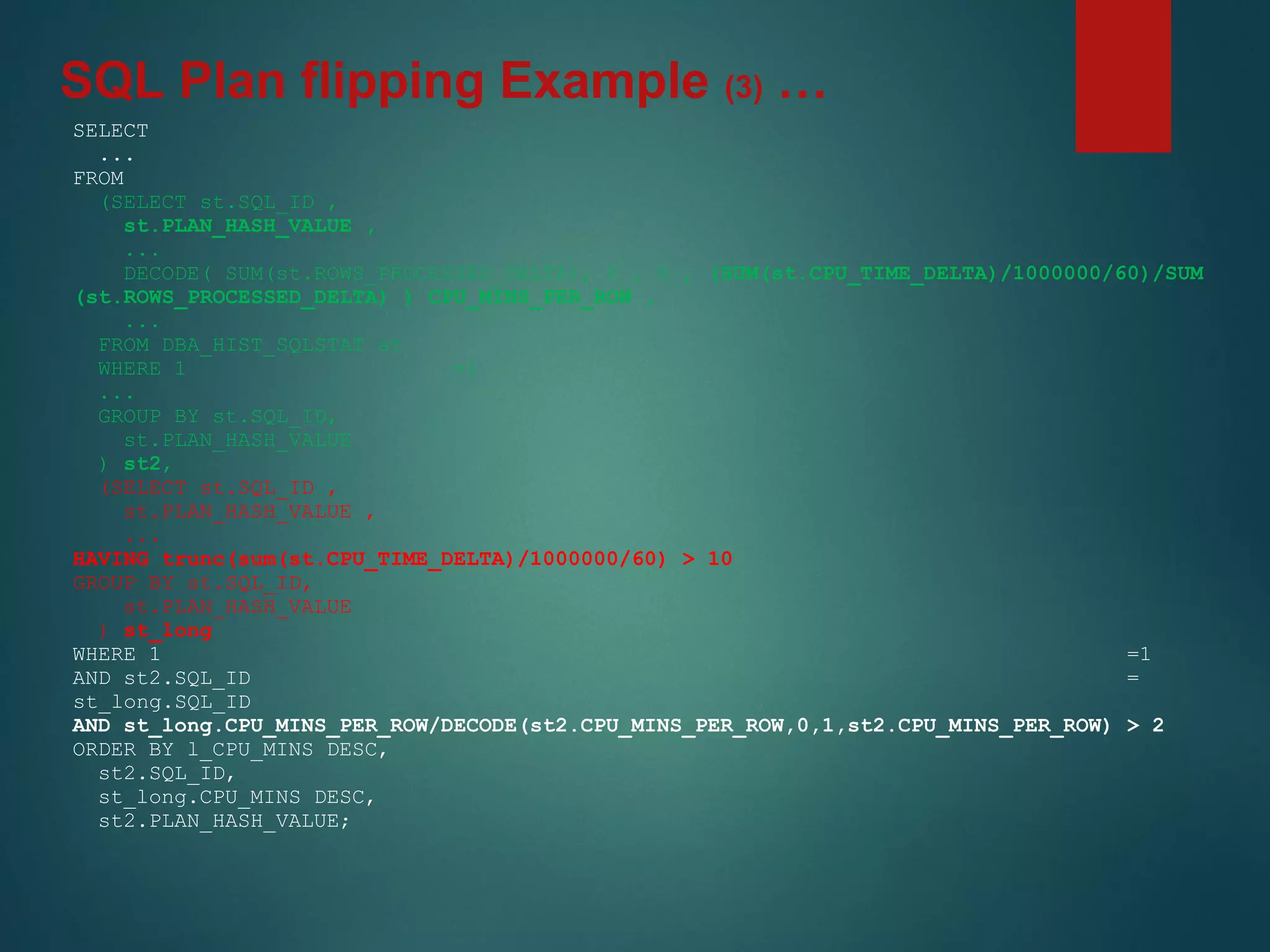 SELECT
...
FROM
(SELECT st.SQL_ID ,
st.PLAN_HASH_VALUE ,
...
DECODE( SUM(st.ROWS_PROCESSED_DELTA), 0 , 0 , (SUM(st.CPU_TIME_DELTA)/1000000/60)/SUM
(st.ROWS_PROCESSED_DELTA) ) CPU_MINS_PER_ROW ,
...
FROM DBA_HIST_SQLSTAT st
WHERE 1 =1
...
GROUP BY st.SQL_ID,
st.PLAN_HASH_VALUE
) st2,
(SELECT st.SQL_ID ,
st.PLAN_HASH_VALUE ,
...
HAVING trunc(sum(st.CPU_TIME_DELTA)/1000000/60) > 10
GROUP BY st.SQL_ID,
st.PLAN_HASH_VALUE
) st_long
WHERE 1 =1
AND st2.SQL_ID =
st_long.SQL_ID
AND st_long.CPU_MINS_PER_ROW/DECODE(st2.CPU_MINS_PER_ROW,0,1,st2.CPU_MINS_PER_ROW) > 2
ORDER BY l_CPU_MINS DESC,
st2.SQL_ID,
st_long.CPU_MINS DESC,
st2.PLAN_HASH_VALUE;
SQL Plan flipping Example (3) …
 
