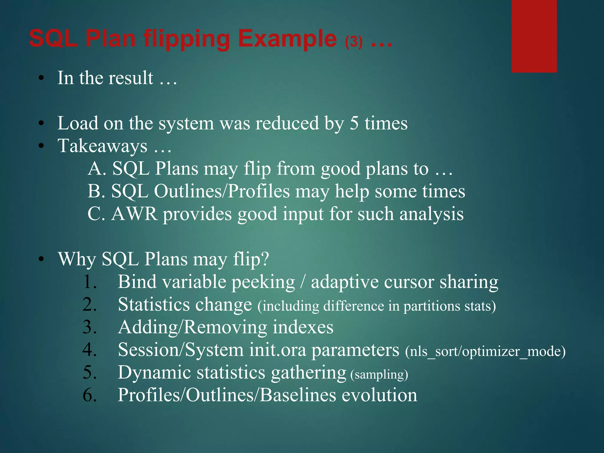• In the result …
• Load on the system was reduced by 5 times
• Takeaways …
A. SQL Plans may flip from good plans to …
B. SQL Outlines/Profiles may help some times
C. AWR provides good input for such analysis
• Why SQL Plans may flip?
1. Bind variable peeking / adaptive cursor sharing
2. Statistics change (including difference in partitions stats)
3. Adding/Removing indexes
4. Session/System init.ora parameters (nls_sort/optimizer_mode)
5. Dynamic statistics gathering (sampling)
6. Profiles/Outlines/Baselines evolution
SQL Plan flipping Example (3) …
 