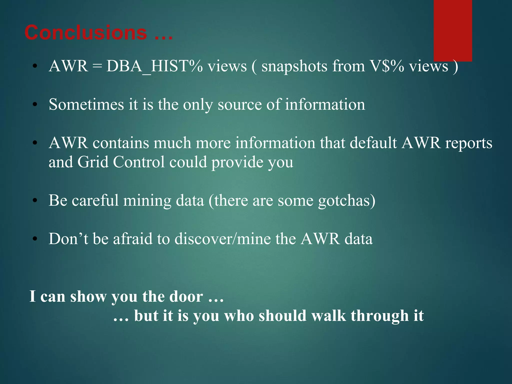 • AWR = DBA_HIST% views ( snapshots from V$% views )
• Sometimes it is the only source of information
• AWR contains much more information that default AWR reports
and Grid Control could provide you
• Be careful mining data (there are some gotchas)
• Don’t be afraid to discover/mine the AWR data
I can show you the door …
… but it is you who should walk through it
Conclusions …
 