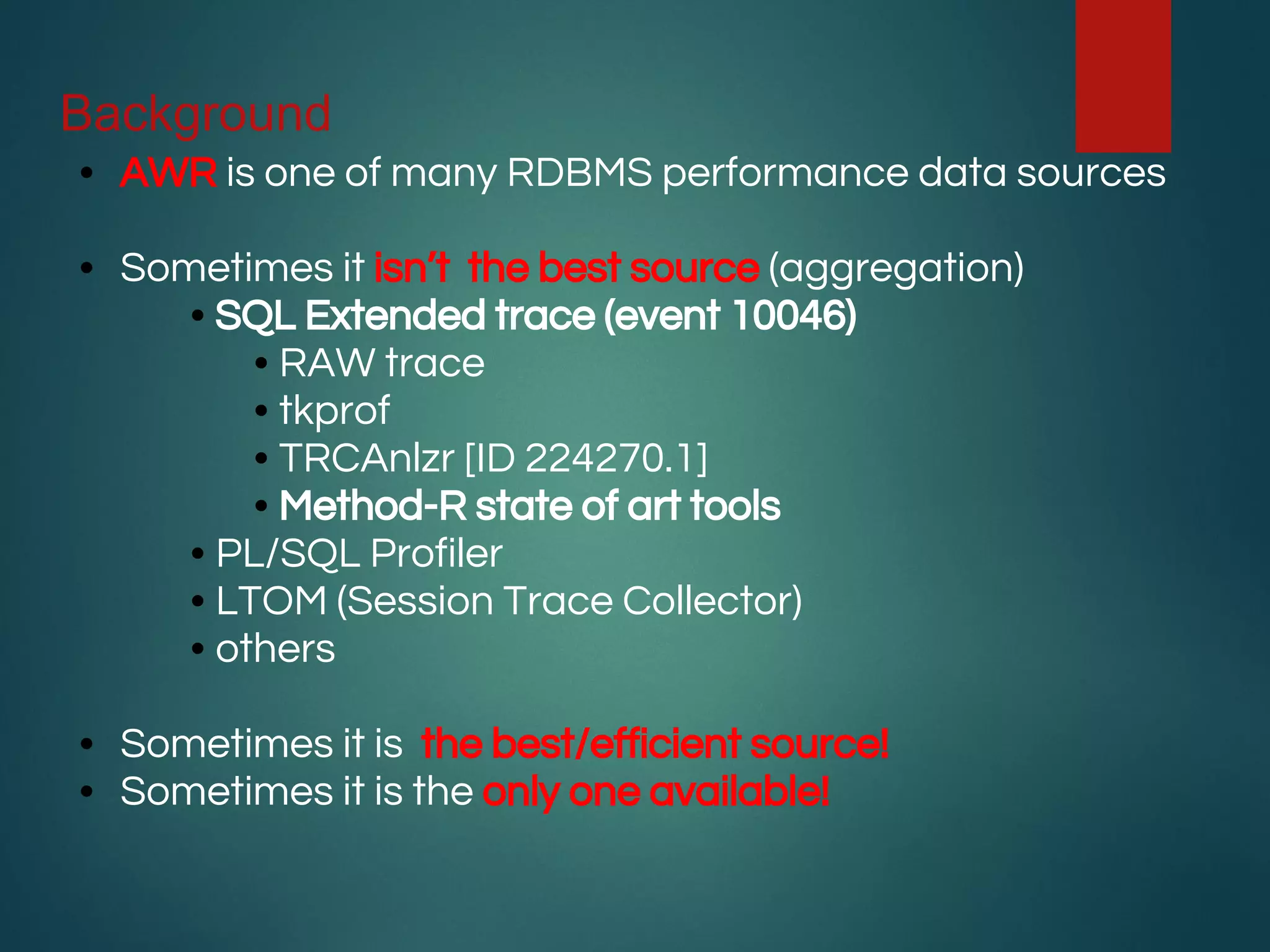 Background
• AWR is one of many RDBMS performance data sources
• Sometimes it isn’t the best source (aggregation)
• SQL Extended trace (event 10046)
• RAW trace
• tkprof
• TRCAnlzr [ID 224270.1]
• Method-R state of art tools
• PL/SQL Profiler
• LTOM (Session Trace Collector)
• others
• Sometimes it is the best/efficient source!
• Sometimes it is the only one available!
 