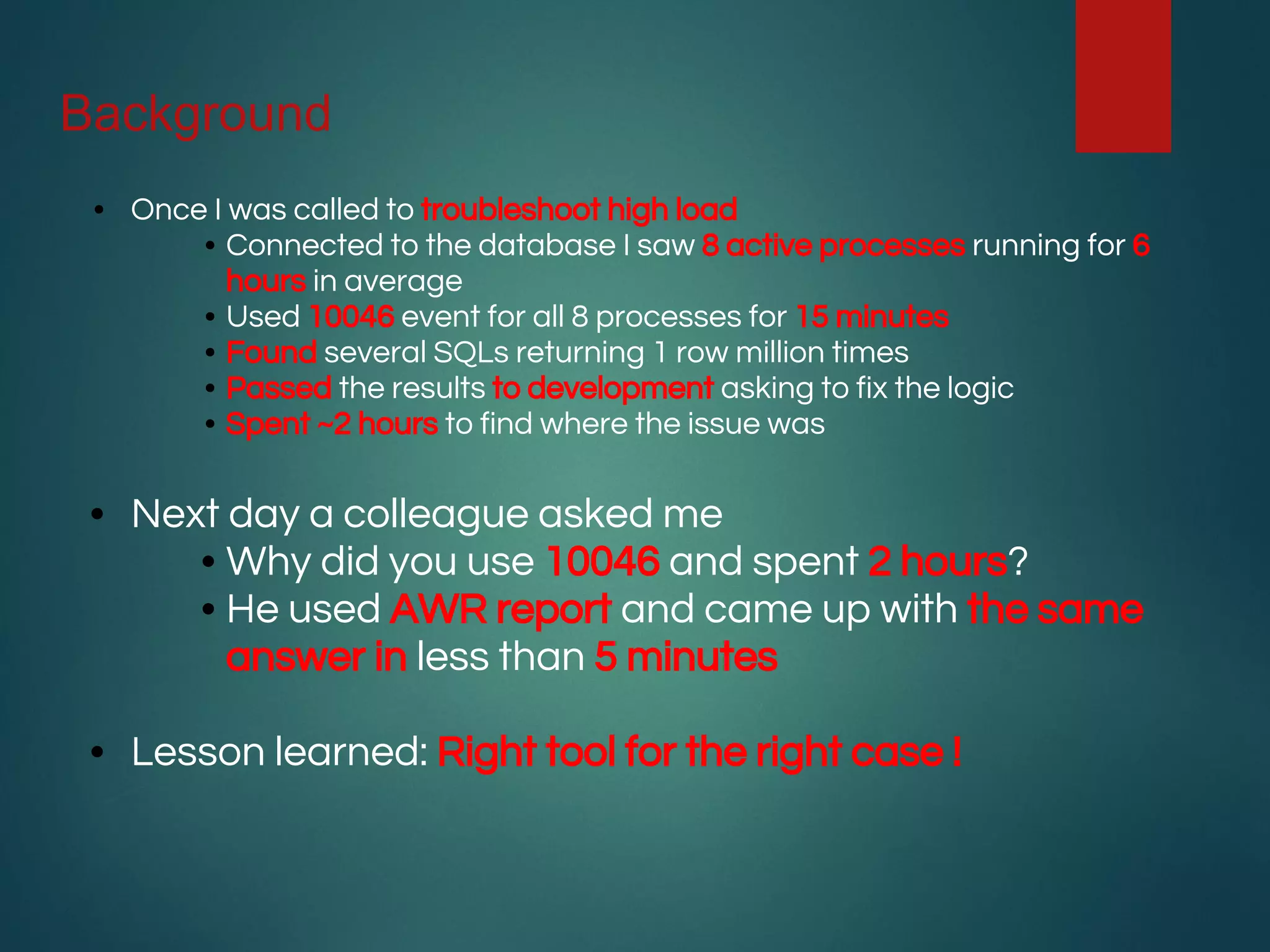 Background
• Once I was called to troubleshoot high load
• Connected to the database I saw 8 active processes running for 6
hours in average
• Used 10046 event for all 8 processes for 15 minutes
• Found several SQLs returning 1 row million times
• Passed the results to development asking to fix the logic
• Spent ~2 hours to find where the issue was
• Next day a colleague asked me
• Why did you use 10046 and spent 2 hours?
• He used AWR report and came up with the same
answer in less than 5 minutes
• Lesson learned: Right tool for the right case !
 