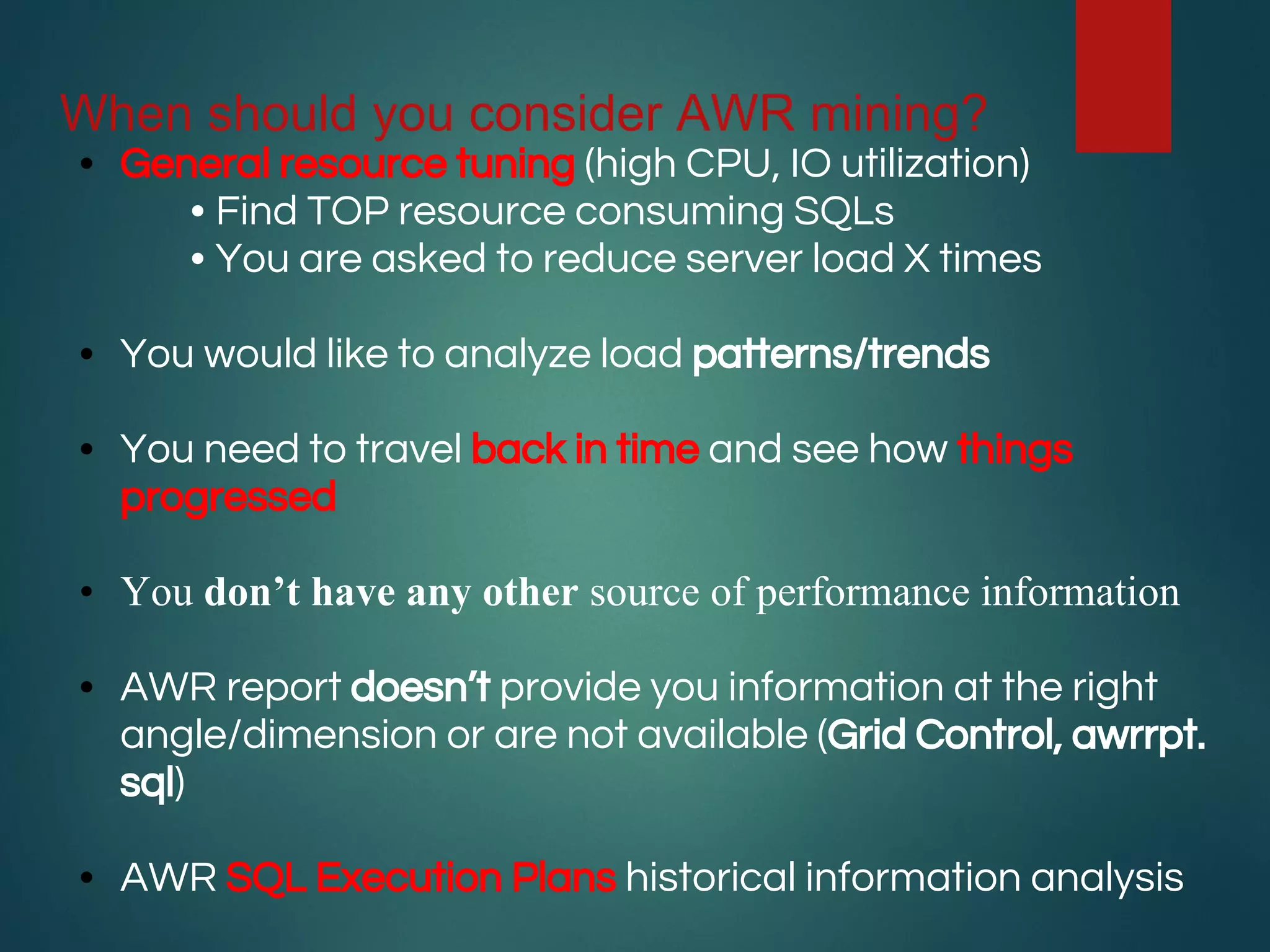 When should you consider AWR mining?
• General resource tuning (high CPU, IO utilization)
• Find TOP resource consuming SQLs
• You are asked to reduce server load X times
• You would like to analyze load patterns/trends
• You need to travel back in time and see how things
progressed
• You don’t have any other source of performance information
• AWR report doesn’t provide you information at the right
angle/dimension or are not available (Grid Control, awrrpt.
sql)
• AWR SQL Execution Plans historical information analysis
 
