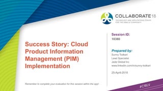 Session ID:
Prepared by:
Remember to complete your evaluation for this session within the app!
10380
Success Story: Cloud
Product Information
Management (PIM)
Implementation
25-April-2018
Sunny Todkari
Lead Specialist
Jade Global Inc
www.linkedin.com/in/sunny-todkari
 