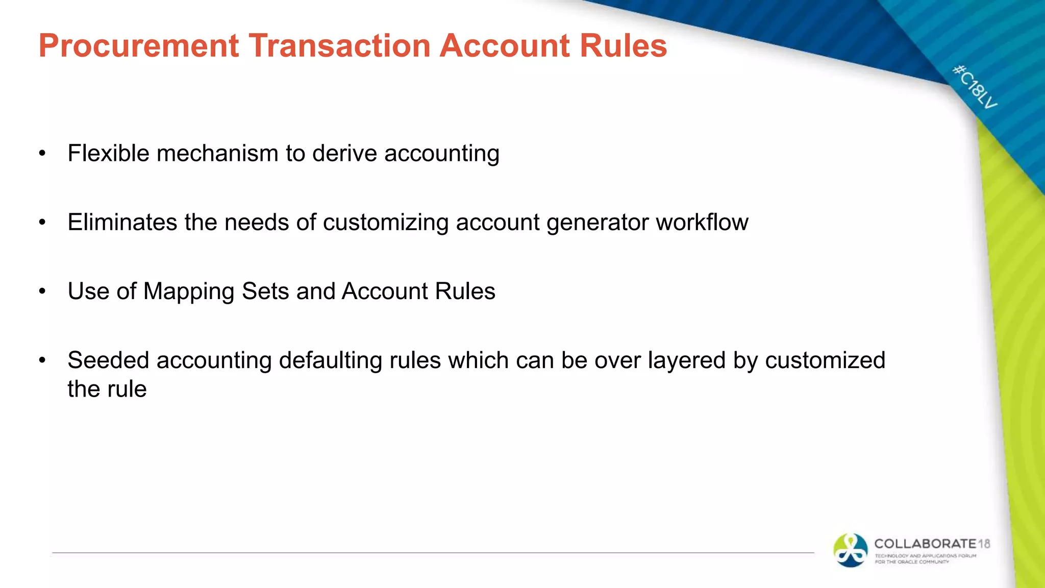 Procurement Transaction Account Rules
• Flexible mechanism to derive accounting
• Eliminates the needs of customizing account generator workflow
• Use of Mapping Sets and Account Rules
• Seeded accounting defaulting rules which can be over layered by customized
the rule
 