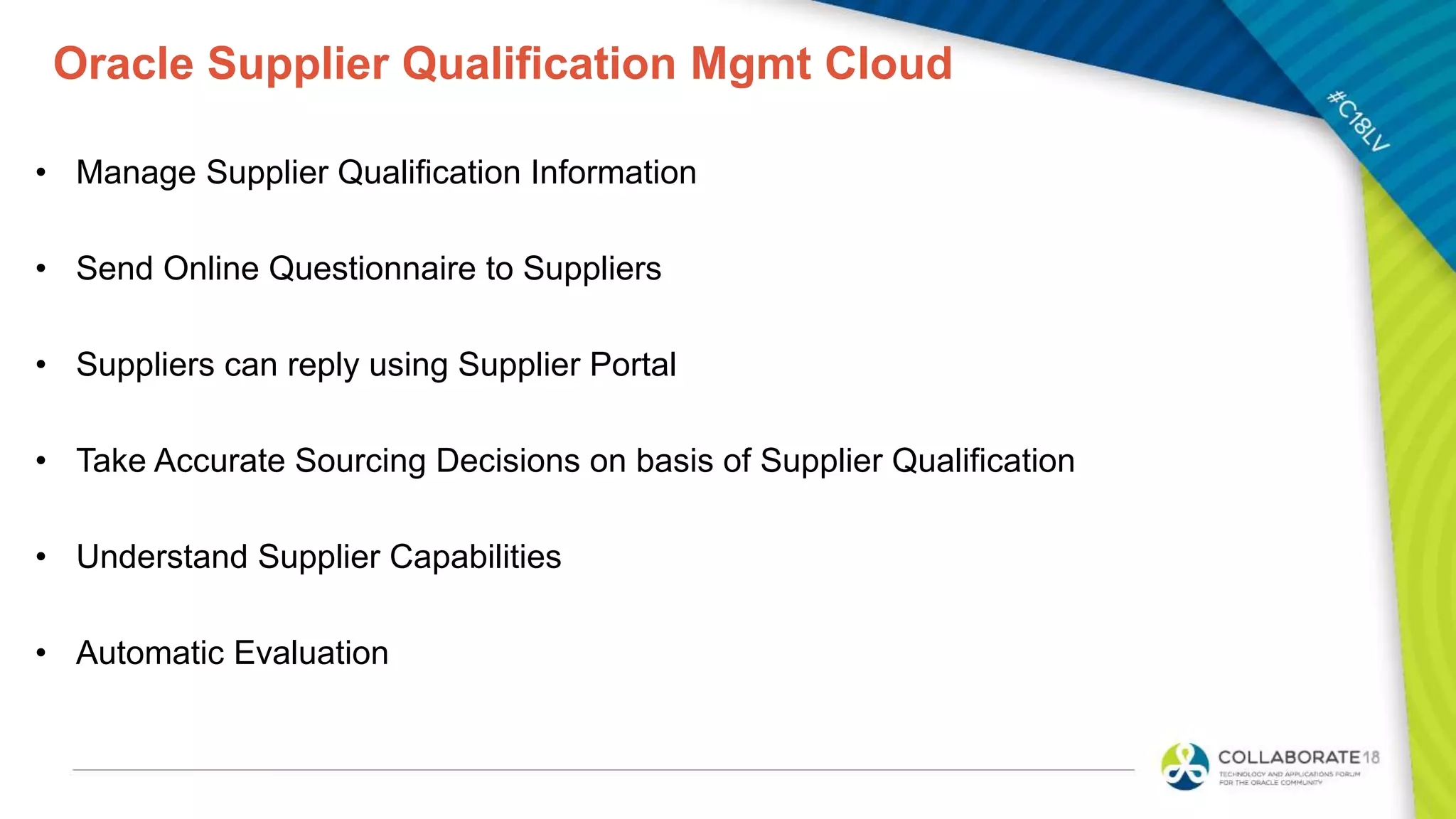 Oracle Supplier Qualification Mgmt Cloud
• Manage Supplier Qualification Information
• Send Online Questionnaire to Suppliers
• Suppliers can reply using Supplier Portal
• Take Accurate Sourcing Decisions on basis of Supplier Qualification
• Understand Supplier Capabilities
• Automatic Evaluation
 