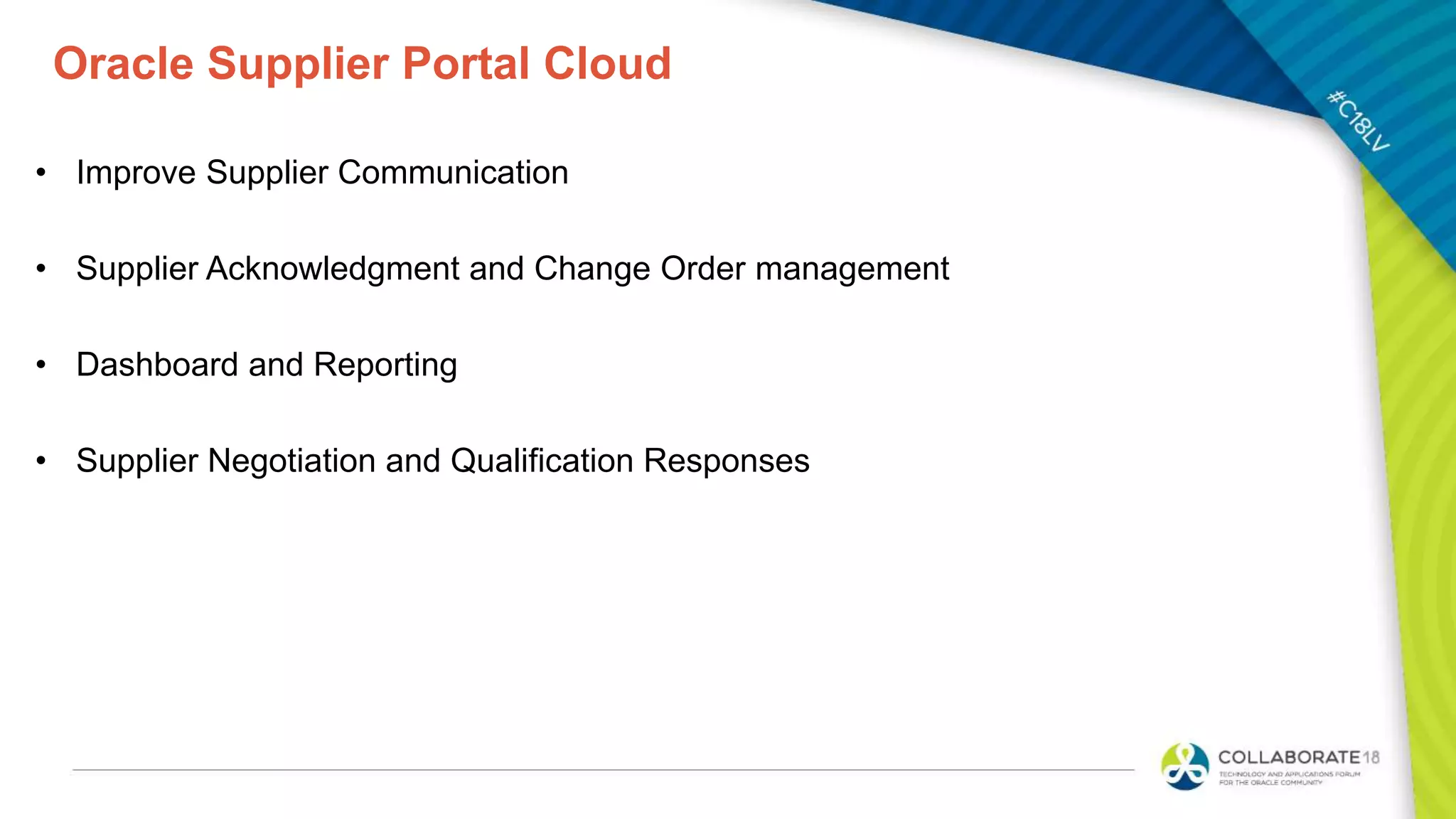 Oracle Supplier Portal Cloud
• Improve Supplier Communication
• Supplier Acknowledgment and Change Order management
• Dashboard and Reporting
• Supplier Negotiation and Qualification Responses
 