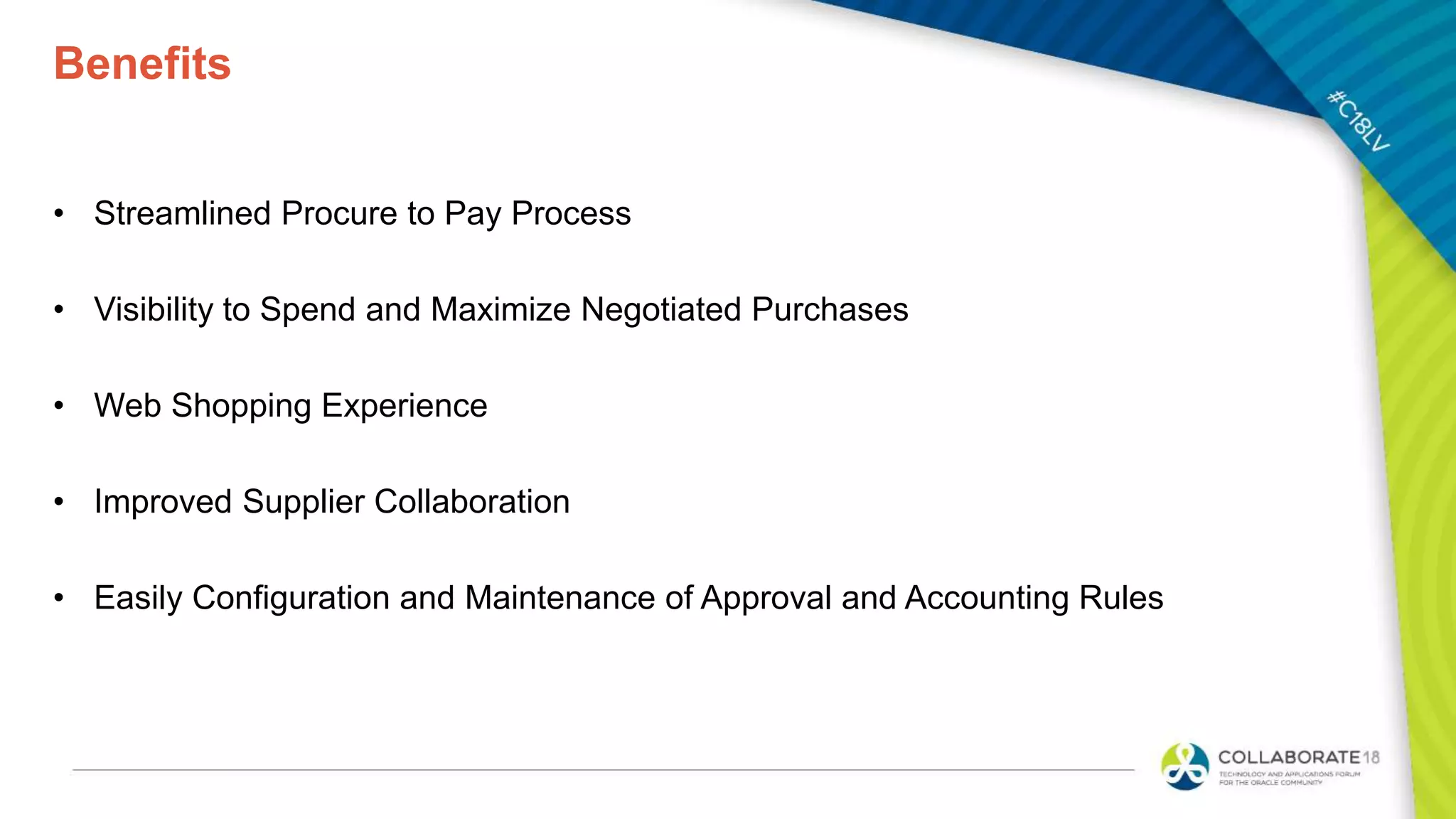 Benefits
• Streamlined Procure to Pay Process
• Visibility to Spend and Maximize Negotiated Purchases
• Web Shopping Experience
• Improved Supplier Collaboration
• Easily Configuration and Maintenance of Approval and Accounting Rules
 