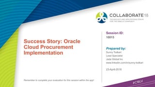 Session ID:
Prepared by:
Remember to complete your evaluation for this session within the app!
10015
Success Story: Oracle
Cloud Procurement
Implementation
23-April-2018
Sunny Todkari
Lead Specialist
Jade Global Inc
www.linkedin.com/in/sunny-todkari
 