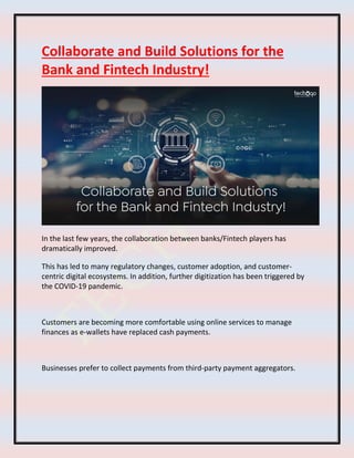Collaborate and Build Solutions for the
Bank and Fintech Industry!
In the last few years, the collaboration between banks/Fintech players has
dramatically improved.
This has led to many regulatory changes, customer adoption, and customer-
centric digital ecosystems. In addition, further digitization has been triggered by
the COVID-19 pandemic.
Customers are becoming more comfortable using online services to manage
finances as e-wallets have replaced cash payments.
Businesses prefer to collect payments from third-party payment aggregators.
 