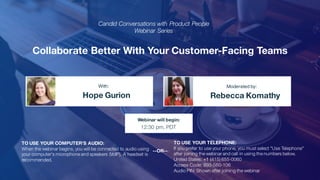 Collaborate Better With Your Customer-Facing Teams
Hope Gurion Rebecca Komathy
With: Moderated by:
TO USE YOUR COMPUTER'S AUDIO:
When the webinar begins, you will be connected to audio using
your computer's microphone and speakers (VoIP). A headset is
recommended.
Webinar will begin:
12:30 pm, PDT
TO USE YOUR TELEPHONE:
If you prefer to use your phone, you must select "Use Telephone"
after joining the webinar and call in using the numbers below.
United States: +1 (415) 655-0060
Access Code: 893-560-106
Audio PIN: Shown after joining the webinar
--OR--
Candid Conversations with Product People
Webinar Series
 