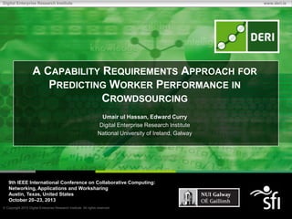 Digital Enterprise Research Institute

www.deri.ie

A CAPABILITY REQUIREMENTS APPROACH FOR
PREDICTING WORKER PERFORMANCE IN
CROWDSOURCING
Umair ul Hassan, Edward Curry
Digital Enterprise Research Institute
National University of Ireland, Galway

9th IEEE International Conference on Collaborative Computing:
Networking, Applications and Worksharing
Austin, Texas, United States
October 20–23, 2013
Copyright 2010 Digital Enterprise Research Institute. All rights reserved.

 