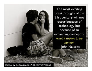 Photo by pedrosimoes7, Flic.kr/p/fM3knT
The most exciting
breakthroughs of the
21st century will not
occur because of
technology but
because of an
expanding concept of
what it means to be
human.
- John Naisbitt
 