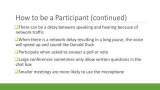 How to be a Participant (continued)
There can be a delay between speaking and hearing because of
network traffic
When there is a network delay resulting in a long pause, the voice
will speed up and sound like Donald Duck
Participate when asked to answer a poll or vote
Large conferences sometimes only allow written questions in the
chat box
Smaller meetings are more likely to use the microphone
 