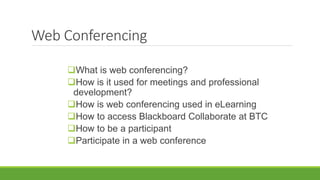 Web Conferencing
What is web conferencing?
How is it used for meetings and professional
development?
How is web conferencing used in eLearning
How to access Blackboard Collaborate at BTC
How to be a participant
Participate in a web conference
 