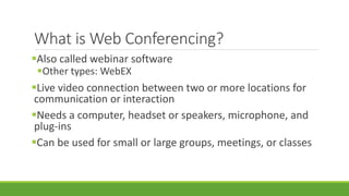 What is Web Conferencing?
Also called webinar software
Other types: WebEX
Live video connection between two or more locations for
communication or interaction
Needs a computer, headset or speakers, microphone, and
plug-ins
Can be used for small or large groups, meetings, or classes
 