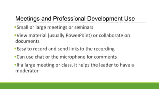 Meetings and Professional Development Use
Small or large meetings or seminars
View material (usually PowerPoint) or collaborate on
documents
Easy to record and send links to the recording
Can use chat or the microphone for comments
If a large meeting or class, it helps the leader to have a
moderator
 