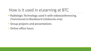 How is it used in eLearning at BTC
 Radiologic Technology used it with videoconferencing.
(Transitioned to Blackboard Collaborate only)
• Group projects and presentations
• Online office hours
 
