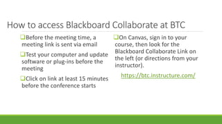 How to access Blackboard Collaborate at BTC
Before the meeting time, a
meeting link is sent via email
Test your computer and update
software or plug-ins before the
meeting
Click on link at least 15 minutes
before the conference starts
On Canvas, sign in to your
course, then look for the
Blackboard Collaborate Link on
the left (or directions from your
instructor).
https://btc.instructure.com/
 