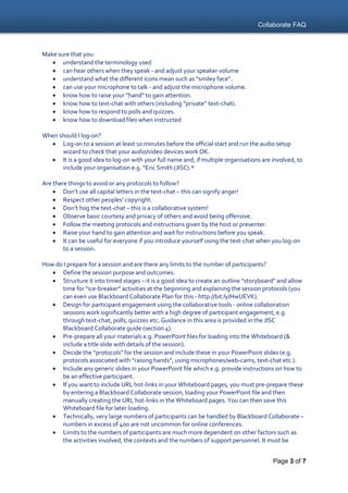 Collaborate FAQ
Page 3 of 7
Make sure that you:
 understand the terminology used
 can hear others when they speak - and adjust your speaker volume
 understand what the different icons mean such as “smiley face”.
 can use your microphone to talk - and adjust the microphone volume.
 know how to raise your “hand” to gain attention.
 know how to text-chat with others (including “private” text-chat).
 know how to respond to polls and quizzes.
 know how to download files when instructed
When should I log-on?
 Log-on to a session at least 10 minutes before the official start and run the audio setup
wizard to check that your audio/video devices work OK.
 It is a good idea to log-on with your full name and, if multiple organisations are involved, to
include your organisation e.g. “Eric Smith (JISC).*
Are there things to avoid or any protocols to follow?
 Don’t use all capital letters in the text-chat – this can signify anger!
 Respect other peoples’ copyright.
 Don’t hog the text-chat – this is a collaborative system!
 Observe basic courtesy and privacy of others and avoid being offensive.
 Follow the meeting protocols and instructions given by the host or presenter.
 Raise your hand to gain attention and wait for instructions before you speak.
 It can be useful for everyone if you introduce yourself using the text-chat when you log-on
to a session.
How do I prepare for a session and are there any limits to the number of participants?
 Define the session purpose and outcomes.
 Structure it into timed stages – it is a good idea to create an outline “storyboard” and allow
time for “ice-breaker” activities at the beginning and explaining the session protocols (you
can even use Blackboard Collaborate Plan for this - http://bit.ly/HwUEVK).
 Design for participant engagement using the collaborative tools - online collaboration
sessions work significantly better with a high degree of participant engagement, e.g.
through text-chat, polls, quizzes etc. Guidance in this area is provided in the JISC
Blackboard Collaborate guide (section 4).
 Pre-prepare all your materials e.g. PowerPoint files for loading into the Whiteboard (&
include a title slide with details of the session).
 Decide the “protocols” for the session and include these in your PowerPoint slides (e.g.
protocols associated with “raising hands”, using microphones/web-cams, text-chat etc.).
 Include any generic slides in your PowerPoint file which e.g. provide instructions on how to
be an effective participant.
 If you want to include URL hot-links in your Whiteboard pages, you must pre-prepare these
by entering a Blackboard Collaborate session, loading your PowerPoint file and then
manually creating the URL hot-links in the Whiteboard pages. You can then save this
Whiteboard file for later loading.
 Technically, very large numbers of participants can be handled by Blackboard Collaborate –
numbers in excess of 400 are not uncommon for online conferences.
 Limits to the numbers of participants are much more dependent on other factors such as
the activities involved, the contexts and the numbers of support personnel. It must be
 