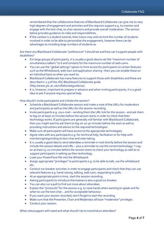Collaborate FAQ
Page 4 of 7
remembered that the collaborative features of Blackboard Collaborate can give rise to very
high degrees of engagement and activities and this requires support e.g. to monitor and
engage with the text-chat, to chair sessions and provide overall moderation. The section
below provides guidance on roles and responsibilities.
 If the context is a student tutorial, then tutors may wish to limit the number of students
involved in order to be able to personalise the engagement, however there can be
advantages to including large numbers of students as
Are there any Blackboard Collaborate “preferences” I should set and how can I support people with
disabilities?
 For large groups of participants, it is usually a good idea to set the “maximum number of
simultaneous talkers” to 6 and similarly for the maximum number of web-cams.
 You can use the “global settings” option to limit access for participants to certain features
such as the Whiteboard, web-tour and application-sharing –then you can enable these on
an individual basis as when you want to.
 Blackboard Collaborate has many features to support those with disabilities and these are
described in 2.3 of the JISC Blackboard Collaborate guide
(http://www.jisc.ac.uk/collaborateguidance).
 It is, however, important to prepare in advance and when inviting participants, it is a good
idea to ask if anyone requires special help.
How should I invite participants and initiate the session?
 Schedule a Blackboard Collaborate session and make a note of the URLs for moderators
and participants as well as the URLs for the session recording.
 Invite participants e.g. via e-mail – sending them the URL link for the session - and ask them
to log-on at least 10 minutes before the session starts in order to check that their
technology works. If participants are generally not familiar with Blackboard Collaborate,
then you might want to ask them to log-on 20-30 minutes before the start as well as
providing instructions and advice on the required technologies.
 Make sure all participants will have access to the appropriate technologies.
 Agree roles with any participants e.g. for technical help, facilitation or for help with
monitoring/responding to text-chat and note-taking.
 It is usually a good idea to send attendees a reminder e-mail shortly before the session and
include the session details and URL – plus a reminder to use the correct technology.* Log-
on at least 15-20 minutes before the session starts to check your technology as well as to
support participants in setting up their technology.
 Load your PowerPoint file into the Whiteboard.
 Assign appropriate “privileges” to participants e.g. to be able to talk, use the whiteboard
etc.
 Conduct ice-breaker activities in order to engage participants and check that they can use
relevant features e.g. hand-raising, talking, web-cam, responding to polls.
 At an appropriate point in time, start the session recording.
 Asking participants to introduce themselves is also a good ice-breaker.
 You can also run a poll to find out more about attendees.
 Explain the “protocols” for the session e.g. to raise hands when wanting to speak and for
when to use the text-chat …and for acceptable behaviour.
 If you want your session recorded, don’t forget to start the recording.
 Make sure that the Presenter, Chair and Moderator all have “moderator” privileges.
 Conduct your session.
What roles/support will I need and what should I do to train/induct attendees?
 