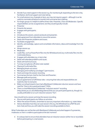 Collaborate FAQ
Page 5 of 7
 Decide if you need support in the session e.g. for monitoring & responding to the text-chat,
facilitation, technical support and note-taking.
 For small sessions (e.g. 6 people or less), you may not require support – although it can be
useful to nominate someone to monitor and summarise text-chatting.
 For larger groups it is helpful to define three roles: Presenter, Chair and Moderator. Specific
responsibilities can be via agreement, but they would typically include:
 Presenter
 Presents the session.
 Engages with participants.
 Chair
 Introduces the session, session protocols and presenter.
 Seek agreement from attendees to record the session.
 Deals with Presenter problems and issues.
 Facilitates engagement.
 Identify, acknowledge, capture and consolidate information, ideas and knowledge from the
session
 Wraps session up.
 Moderator
 Loads files, such as PowerPoint files into the Whiteboard and any multimedia files into the
multimedia library,
 Engages with attendees e.g. in text-chat.
 Deals with attendee problems and issues.
 Deals with technical issues.
 Turning microphones off when note needed
 Playing of multimedia files.
 Managing break-out rooms.
 Managing and modifying “privileges” / permissions.
 Starts and stops the session recording.
 Summarises the text-chat for the Chair and Presenter.
 Manages polls and quizzes.
 Secure agreements to fulfil these roles – ensuring that roles and responsibilities are
explicitly clear to everyone.
 Make sure all participants have had a Blackboard Collaborate induction session and have
read the “How to be a good participant” FAQs.
 There is a brief Blackboard Collaborate “induction session” recording
(http://www.jisc.ac.uk/collaborateguidance) that you can point participants to, though it is
usually preferable to run such induction sessions “live”.
How should I end a session and stop the session recording.
 Discuss with participants any follow-on activities.
 When the session finishes, remember to save any important information e.g. notes taken.
 Advise attendees how they can save session info (e.g. the Whiteboard as a PDF file and
text-chat) and how you will make the session recording available to them.
What if attendees are not familiar with Blackboard Collaborate and what happens if a presenter,
moderator or chair is unable to participate at the last moment?
 It is always best to ensure that attendees have an induction session (either live or recorded0
before participating in a real session.
 