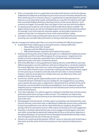 Collaborate FAQ
Page 6 of 7
 If this is not possible, then it is a good idea to provide a brief induction into the key features
of Blackboard Collaborate at the beginning of a session and time should be allowed for this.
When delivering such an induction session, it is good practice to get participants to use key
features (e.g. by responding to polls, putting hands up, using their microphone) and to get
them to provide feedback that they understand and can use the various features.* Such
scenarios can happen, for example, they may forget or they may have technical problems.
 It is good practice to plan for such scenarios and have alternative options available. The
degree of planning you put into this will depend upon the severity of the potential problem.
For example, if you wish to plan for a keynote speaker not being able to present to an
audience of 500, then it is important to have a well-constructed plan in place.
 Such plans could include providing alternative access to a computer/Internet connection or
providing a pre-recorded video presentation or having an alternative presenter.
How do I manage text-chatting when there is so much of it and deal with difficult participants?
 A great deal of text-chatting goes on during the session, making it difficult to:
o follow different text-chat "threads"
o keep pace with the different discussions
o differentiate between important and trivial/social discussions.
 Dealing with the quantity of text-chatting that goes on in a Blackboard Collaborate session
is potentially one of the most difficult aspects of running a session - largely due to the
tendency of users to generate a great deal of text-chats both relevant to the session
objectives but also much that is not directly relevant.
 One of the difficulties in writing guidelines for dealing with this is that different users have
different perceptions as to the usefulness of the text-chatting that is not directly related to
the session objectives. Some see it as a useful and enjoyable way of engaging with other
users whilst others find the trivial or social chats irritating and irrelevant (some tutors regard
it in the same way as if students continually chat with each other in a lecture theatre).
However, there are some options to consider where you can offset some of the main
problems of text-chat overload:
 Use the text-chat for specific objectives/discussions. By far the best approach is to
incorporate the text-chat feature into your strategy for user engagement e.g. by setting
users a specific discussion topic or objective for a set period of time and then at the end of
this period, review and reflect on the discussions/objective. Such an approach would be
helped by having a moderator to facilitate such text-chat discussions and summarise these
at the end of the period.
 Text-chat moderation. It is useful to appoint a moderator to facilitate text-chat discussions,
particularly where there are large numbers of users. The moderator can help to keep
discussions focused as well as drawing out key themes/messages and summarising these
back to the users.
 Develop/agree a set of protocols. A further option is to develop a set of protocols for using
the text-chat area. Some tutors who run Blackboard Collaborate sessions have a preference
for banning social/trivial or even all text-chats whilst they are speaking, though this is
perhaps a bit of an overreaction and can stifle creative conversations and user engagement.
 Generally, it should be welcomed that users wish to engage and build rapport online with
each other, but perhaps tempered with helping them to focus on the session objectives in
the appropriate places. Any protocols that are developed should therefore be kept simple,
clear and agreed with the users at the start of a session.
 Sessions can sometimes be disrupted by "difficult" users e.g. those who wish to dominate a
discussion, be at the centre of all communications or have a particular hobby horse to
pursue.
 