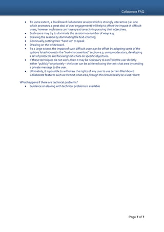 Collaborate FAQ
Page 7 of 7
 To some extent, a Blackboard Collaborate session which is strongly interactive (i.e. one
which promotes a great deal of user engagement) will help to offset the impact of difficult
users, however such users can have great tenacity in pursuing their objectives.
 Such users may try to dominate the session in a number of ways e.g.
 Skewing the session by dominating the text-chatting
 Continually putting their "hand up" to speak
 Drawing on the whiteboard.
 To a large extent, the impact of such difficult users can be offset by adopting some of the
options listed above (in the "text-chat overload" section e.g. using moderators, developing
a set of protocols and focusing text-chats on specific objectives.
 If these techniques do not work, then it may be necessary to confront the user directly
either "publicly" or privately - the latter can be achieved using the text-chat area by sending
a private message to the user.
 Ultimately, it is possible to withdraw the rights of any user to use certain Blackboard
Collaborate features such as the text-chat area, though this should really be a last resort!
What happens if there are technical problems?
 Guidance on dealing with technical problems is available
 