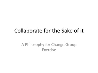 Collaborate for the Sake of it A Philosophy for Change Group Exercise 