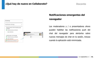 www.cognosonline.com 01
¿Qué hay de nuevo en Collaborate?
Notificaciones emergentes del
navegador
Los moderadores y / o presentadores ahora
pueden habilitar las notificaciones push del
chat del navegador para alertarlos sobre
nuevos mensajes de chat en la sesión, incluso
cuando la aplicación está minimizada.
Docente
 