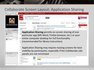 Collaborate Screen Layout: Application Sharing
Application Sharing permits on-screen sharing of one
particular app (MS Word, Firefox browser, etc.) or your
entire computer desktop for full functionality
(recommended for library instruction)
Application Sharing may require resizing screens for best
visibility by participants, especially if the Collaborate side
panels are not minimized
 