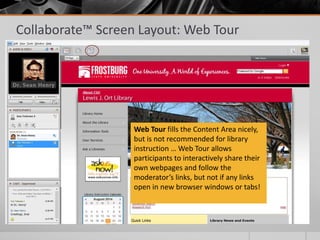 Collaborate™ Screen Layout: Web Tour
Web Tour fills the Content Area nicely,
but is not recommended for library
instruction … Web Tour allows
participants to interactively share their
own webpages and follow the
moderator’s links, but not if any links
open in new browser windows or tabs!
 