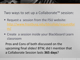 Two ways to set up a Collaborate™ session:
 Request a session from the FSU website:
http://www.frostburg.edu/bbcollab/requestfor
m/
 Create a session inside your Blackboard Learn
classroom
Pros and Cons of both discussed on the
upcoming final slides! BTW, did I mention that
a Collaborate Session lasts 365 days?
 